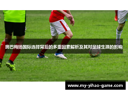 奥巴梅扬国际选择背后的多重因素解析及其对足球生涯的影响