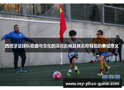 西班牙足球队歌曲与文化的深远影响及其名称背后的象征意义